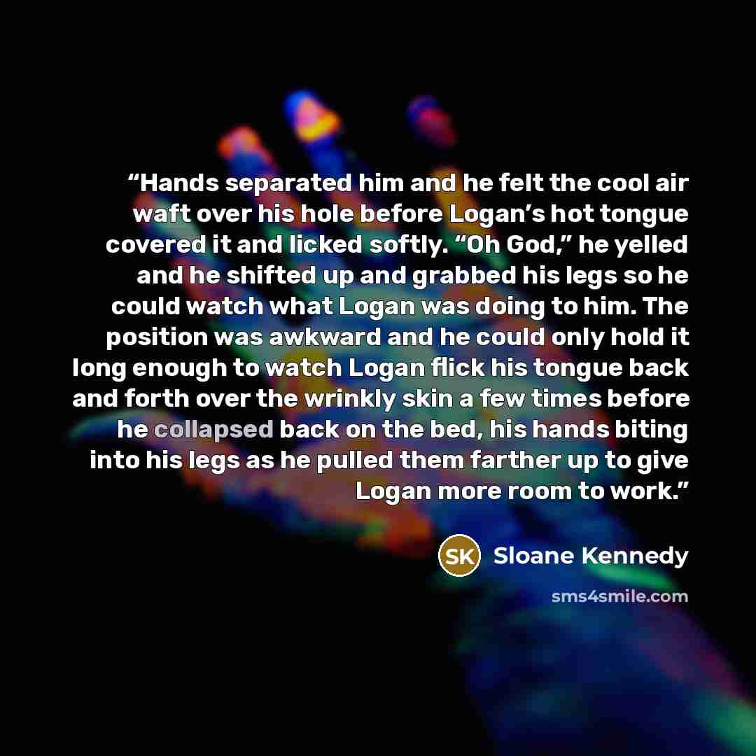 “Hands separated him and he felt the cool air waft over his hole before Logan’s hot tongue covered it and licked softly. “Oh God,” he yelled and he shifted up and grabbed his legs so he could watch what Logan was doing to him. The position was awkward and he could only hold it long enough to watch…” quote by Sloane Kennedy
