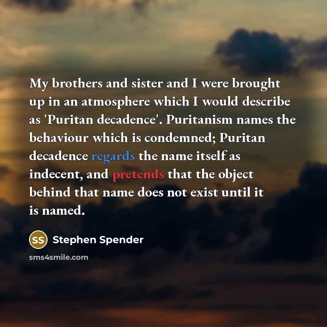 “My brothers and sister and I were brought up in an atmosphere which I would describe as 'Puritan decadence'. Puritanism names the behaviour which is condemned; Puritan decadence regards the name itself as indecent, and pretends that the object behind that name does not exist until it is named.” quote by Stephen Spender