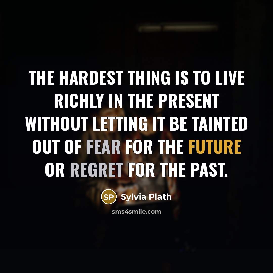 “The hardest thing is to live richly in the present without letting it be tainted out of fear for the future or regret for the past.” quote by Sylvia Plath