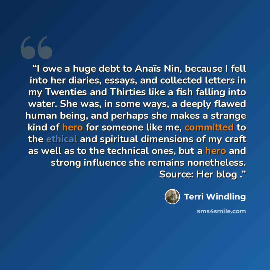 “I owe a huge debt to Anaïs Nin, because I fell into her diaries, essays, and collected letters in my Twenties and Thirties like a fish falling into water. She was, in some ways, a deeply flawed human being, and perhaps she makes a strange kind of hero for someone like me, committed to the ethical…” quote by Terri Windling
