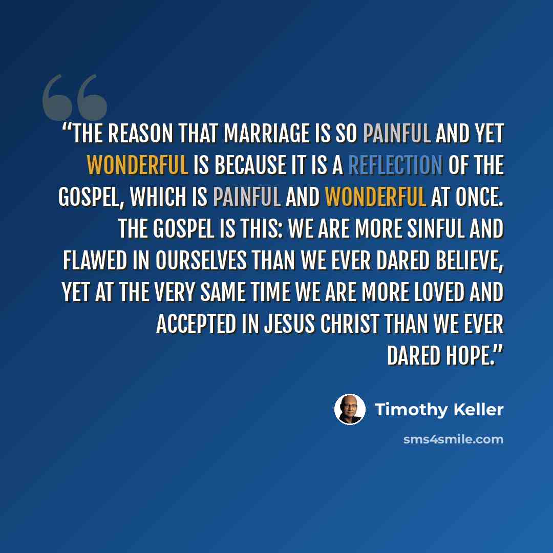 “The reason that marriage is so painful and yet wonderful is because it is a reflection of the gospel, which is painful and wonderful at once. The gospel is this: We are more sinful and flawed in ourselves than we ever dared believe, yet at the very same time we are more loved and accepted in Jesus…” quote by Timothy Keller