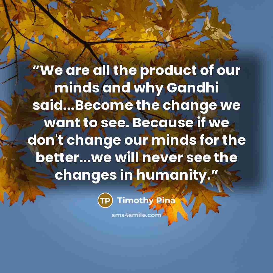 “We are all the product of our minds and why Gandhi said...Become the change we want to see. Because if we don't change our minds for the better...we will never see the changes in humanity.” quote by Timothy Pina