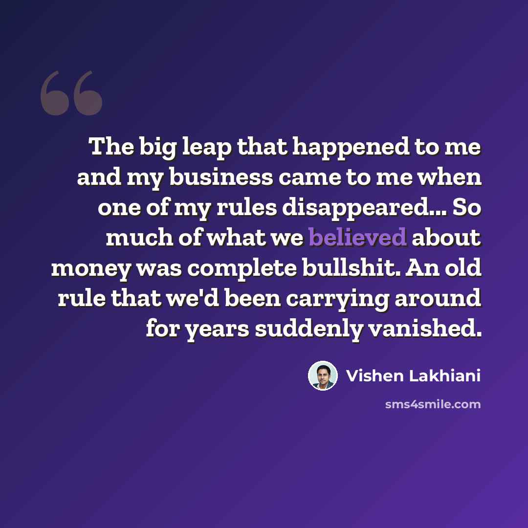 “The big leap that happened to me and my business came to me when one of my rules disappeared... So much of what we believed about money was complete bullshit. An old rule that we'd been carrying around for years suddenly vanished.” quote by Vishen Lakhiani