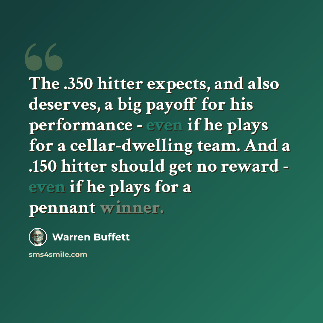 “The .350 hitter expects, and also deserves, a big payoff for his performance - even if he plays for a cellar-dwelling team. And a .150 hitter should get no reward - even if he plays for a pennant winner.” quote by Warren Buffett