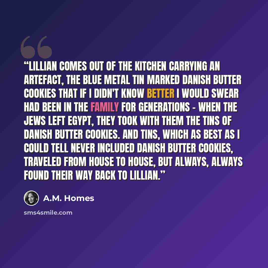 “Lillian comes out of the kitchen carrying an artefact, the blue metal tin marked Danish Butter Cookies that if I didn't know better I would swear had been in the family for generations - when the Jews left Egypt, they took with them the tins of Danish Butter Cookies. And tins, which as best as I…” quote by A.M. Homes