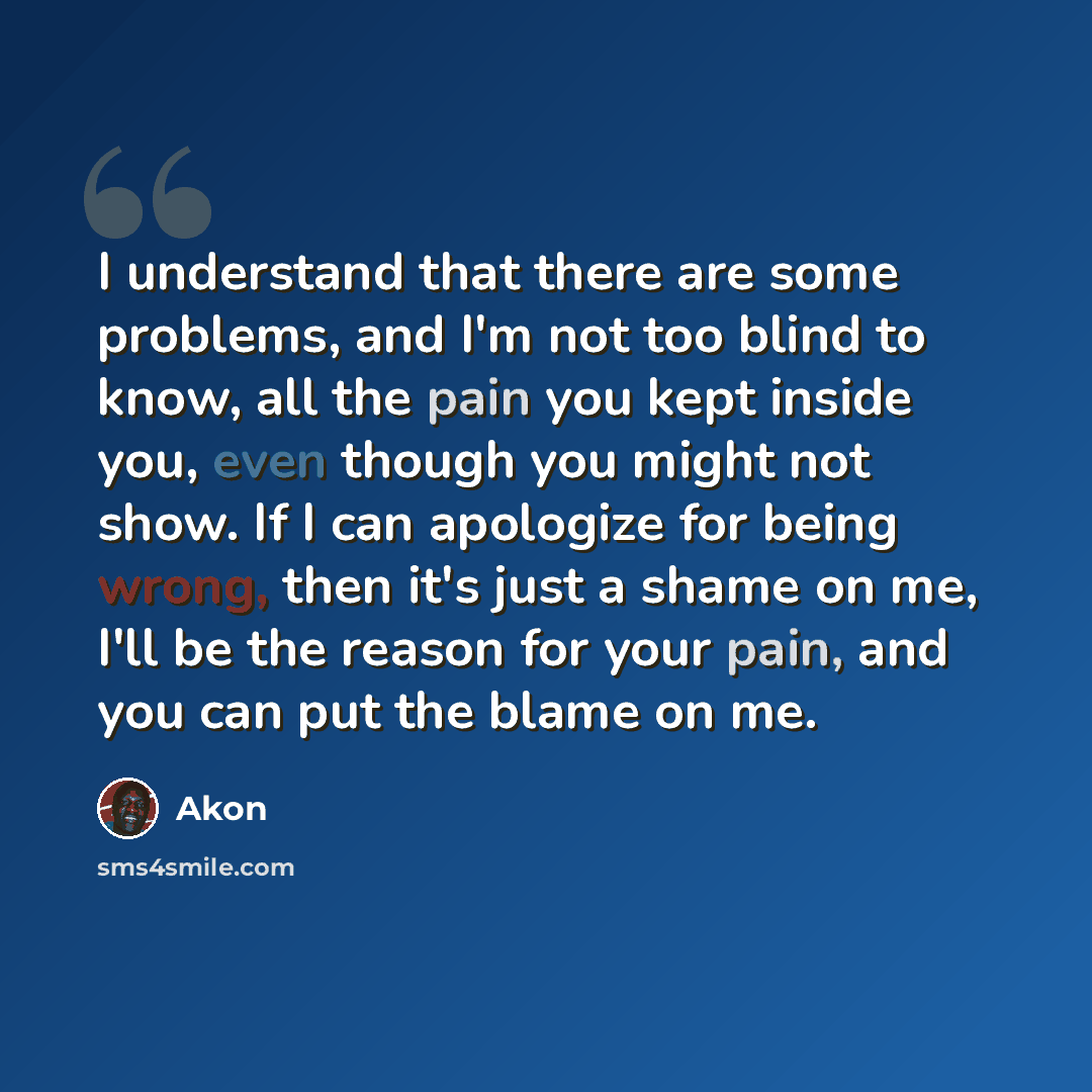 “I understand that there are some problems, and I'm not too blind to know, all the pain you kept inside you, even though you might not show. If I can apologize for being wrong, then it's just a shame on me, I'll be the reason for your pain, and you can put the blame on me.” quote by Akon