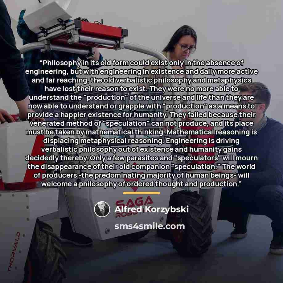 “Philosophy in its old form could exist only in the absence of engineering, but with engineering in existence and daily more active and far reaching, the old verbalistic philosophy and metaphysics have lost their reason to exist. They were no more able to understand the "production" of the universe…” quote by Alfred Korzybski
