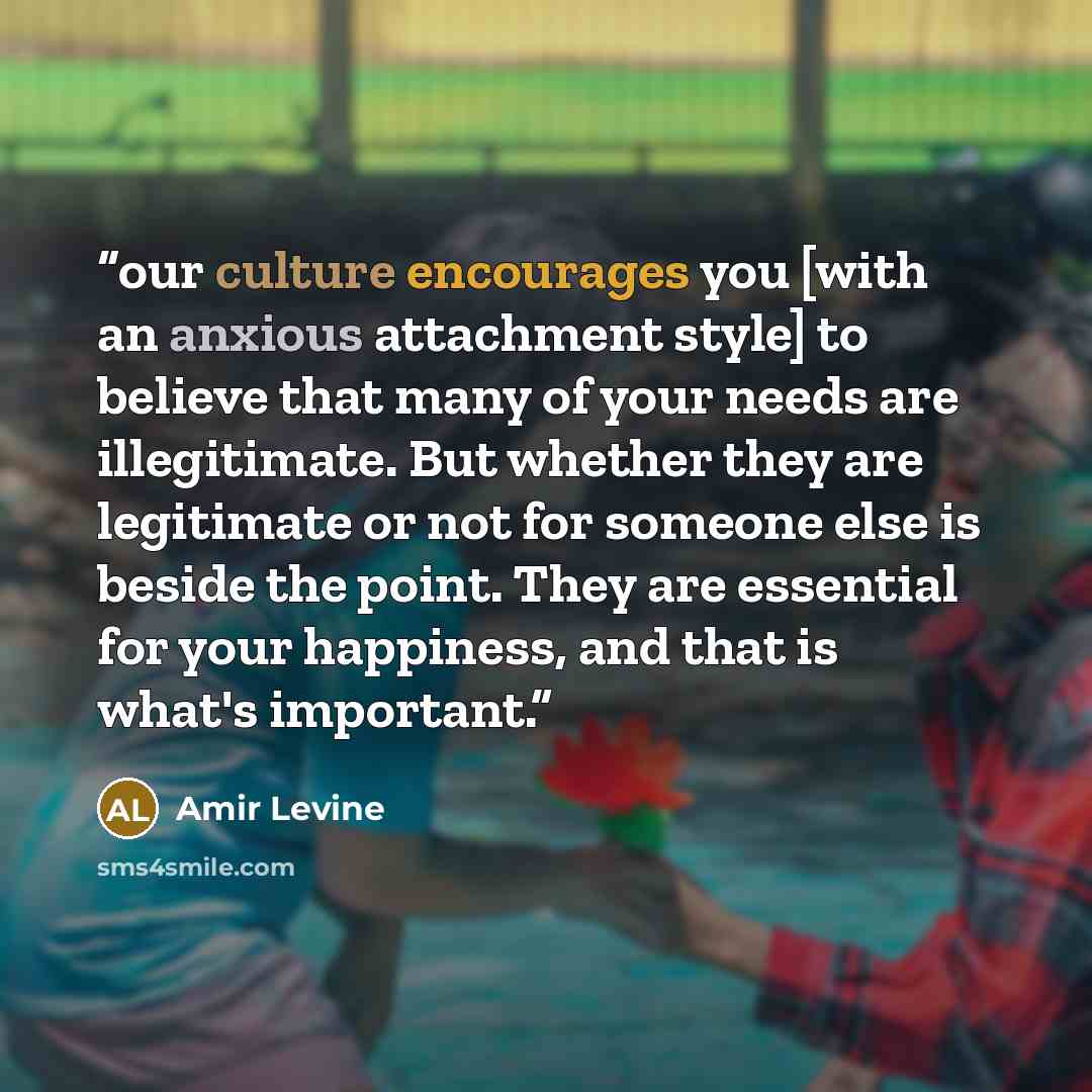 “our culture encourages you [with an anxious attachment style] to believe that many of your needs are illegitimate. But whether they are legitimate or not for someone else is beside the point. They are essential for your happiness, and that is what's important.” quote by Amir Levine