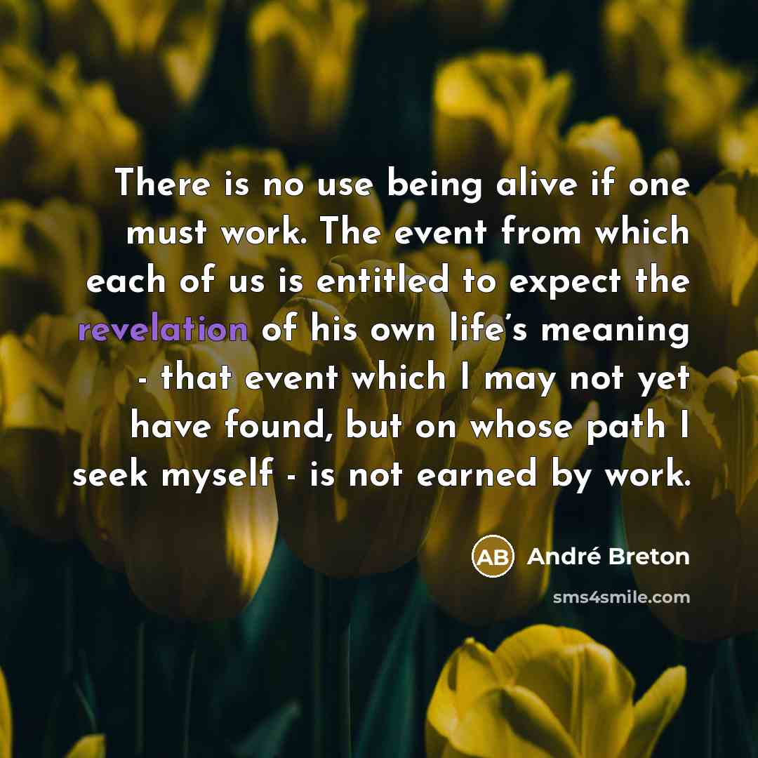 “There is no use being alive if one must work. The event from which each of us is entitled to expect the revelation of his own life’s meaning - that event which I may not yet have found, but on whose path I seek myself - is not earned by work.” quote by Andre Breton