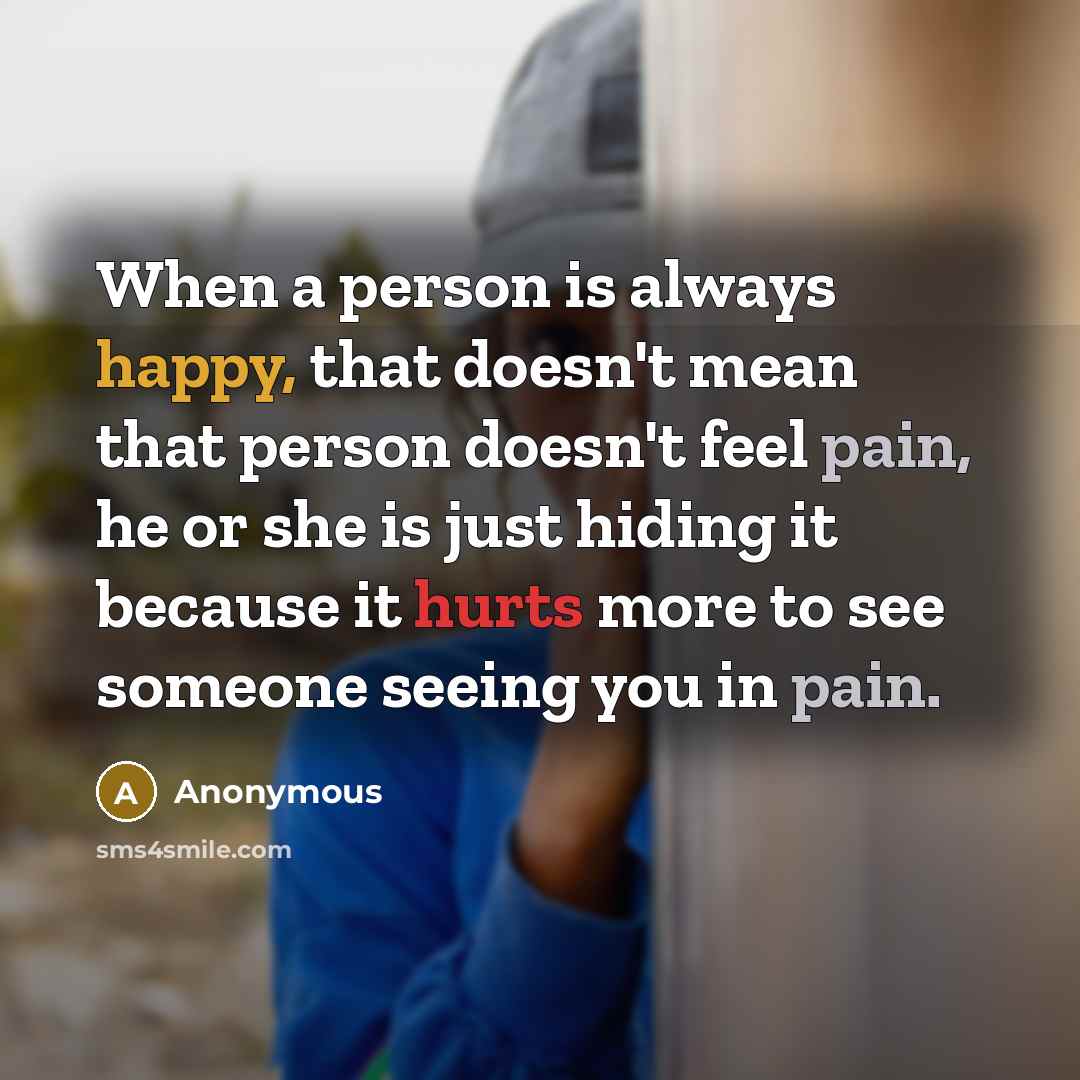 “When a person is always happy, that doesn't mean that person doesn't feel pain, he or she is just hiding it because it hurts more to see someone seeing you in pain.” quote by Anonymous