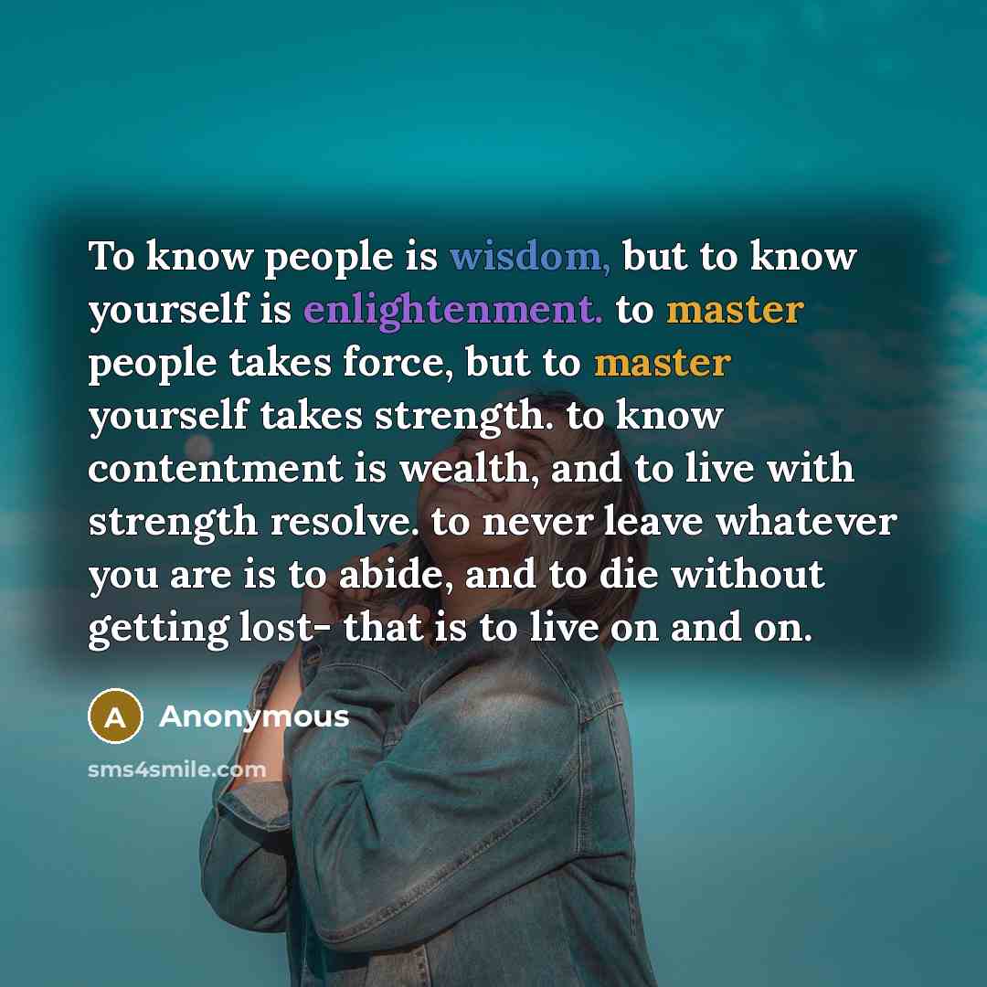 “To know people is wisdom, but to know yourself is enlightenment. to master people takes force, but to master yourself takes strength. to know contentment is wealth, and to live with strength resolve. to never leave whatever you are is to abide, and to die without getting lost- that is to live on…” quote by Anonymous