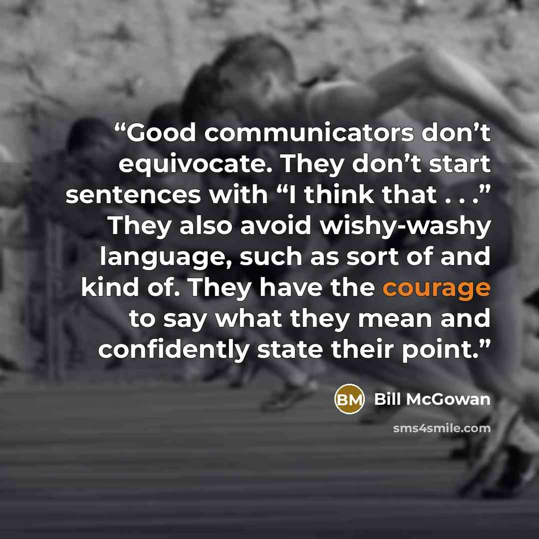 “Good communicators don’t equivocate. They don’t start sentences with “I think that . . .” They also avoid wishy-washy language, such as sort of and kind of. They have the courage to say what they mean and confidently state their point.” quote by Bill McGowan