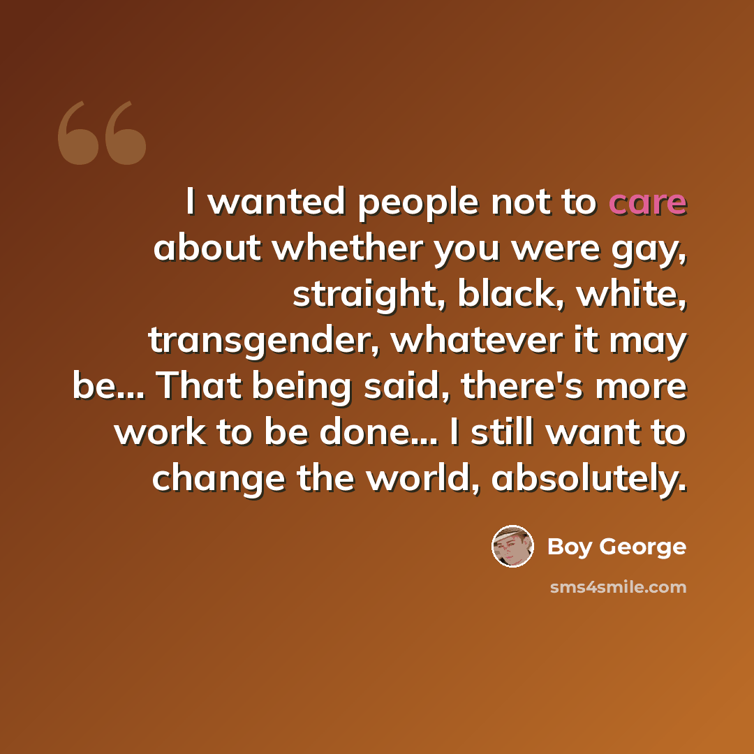 “I wanted people not to care about whether you were gay, straight, black, white, transgender, whatever it may be... That being said, there's more work to be done... I still want to change the world, absolutely.” quote by Boy George