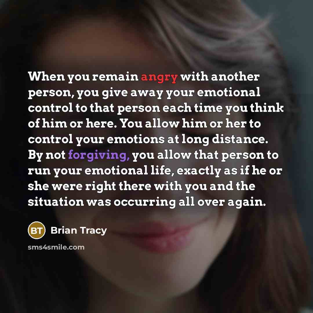 “When you remain angry with another person, you give away your emotional control to that person each time you think of him or here. You allow him or her to control your emotions at long distance. By not forgiving, you allow that person to run your emotional life, exactly as if he or she were right…” quote by Brian Tracy