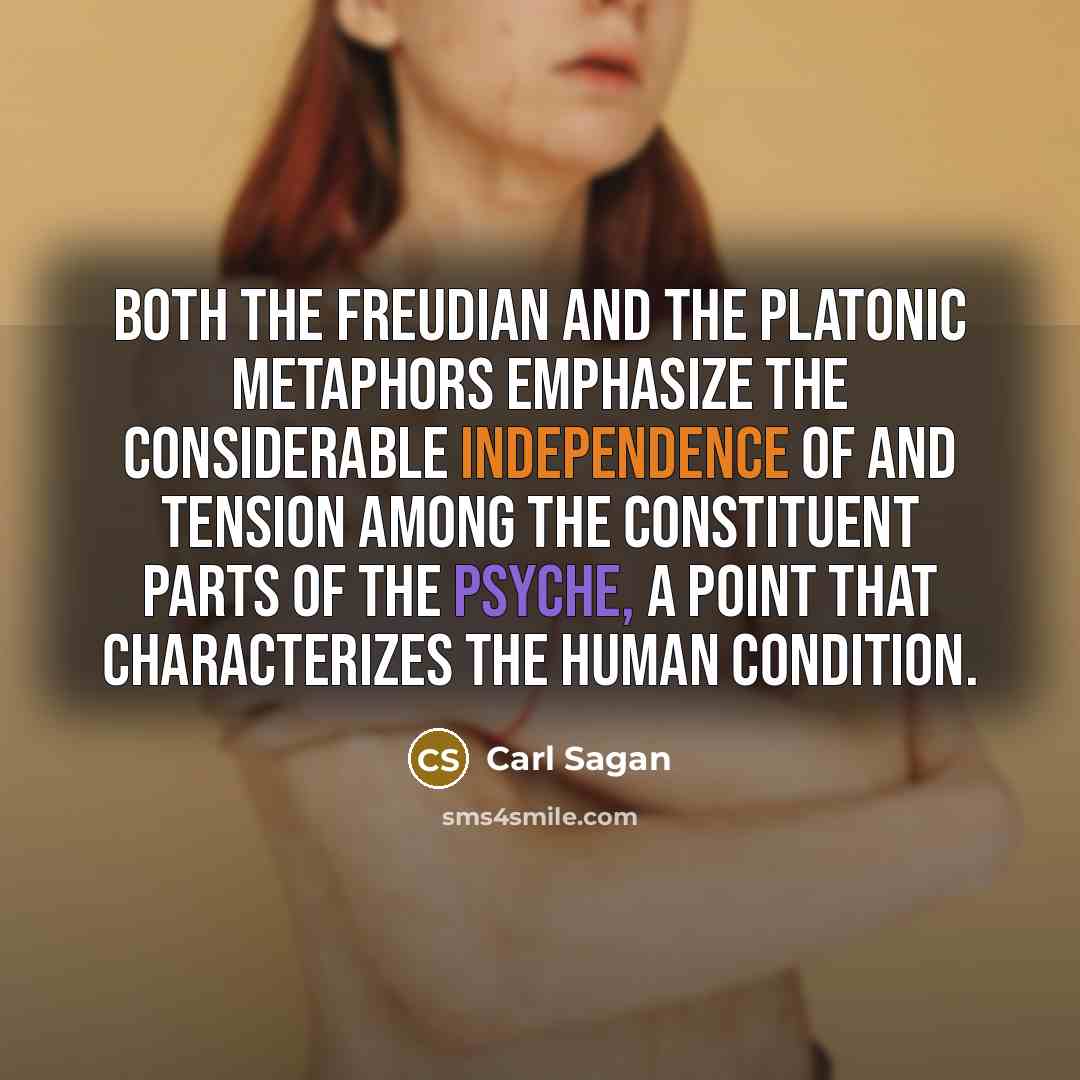 “Both the Freudian and the Platonic metaphors emphasize the considerable independence of and tension among the constituent parts of the psyche, a point that characterizes the human condition.” quote by Carl Sagan