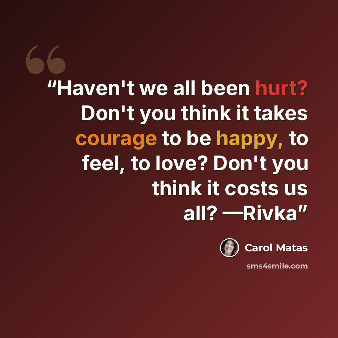 “Haven't we all been hurt? Don't you think it takes courage to be happy, to feel, to love? Don't you think it costs us all? —Rivka” quote by Carol Matas