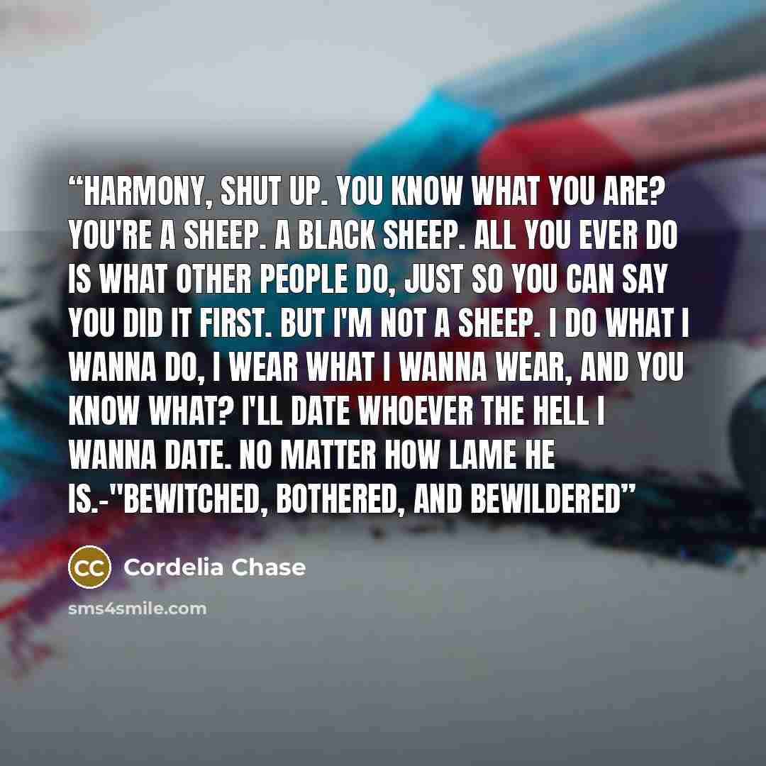 “Harmony, shut up. You know what you are? You're a sheep. A black sheep. All you ever do is what other people do, just so you can say you did it first. But i'm not a sheep. I do what I wanna do, I wear what I wanna wear, and you know what? I'll date whoever the hell I wanna date. No matter how lame…” quote by Cordelia Chase