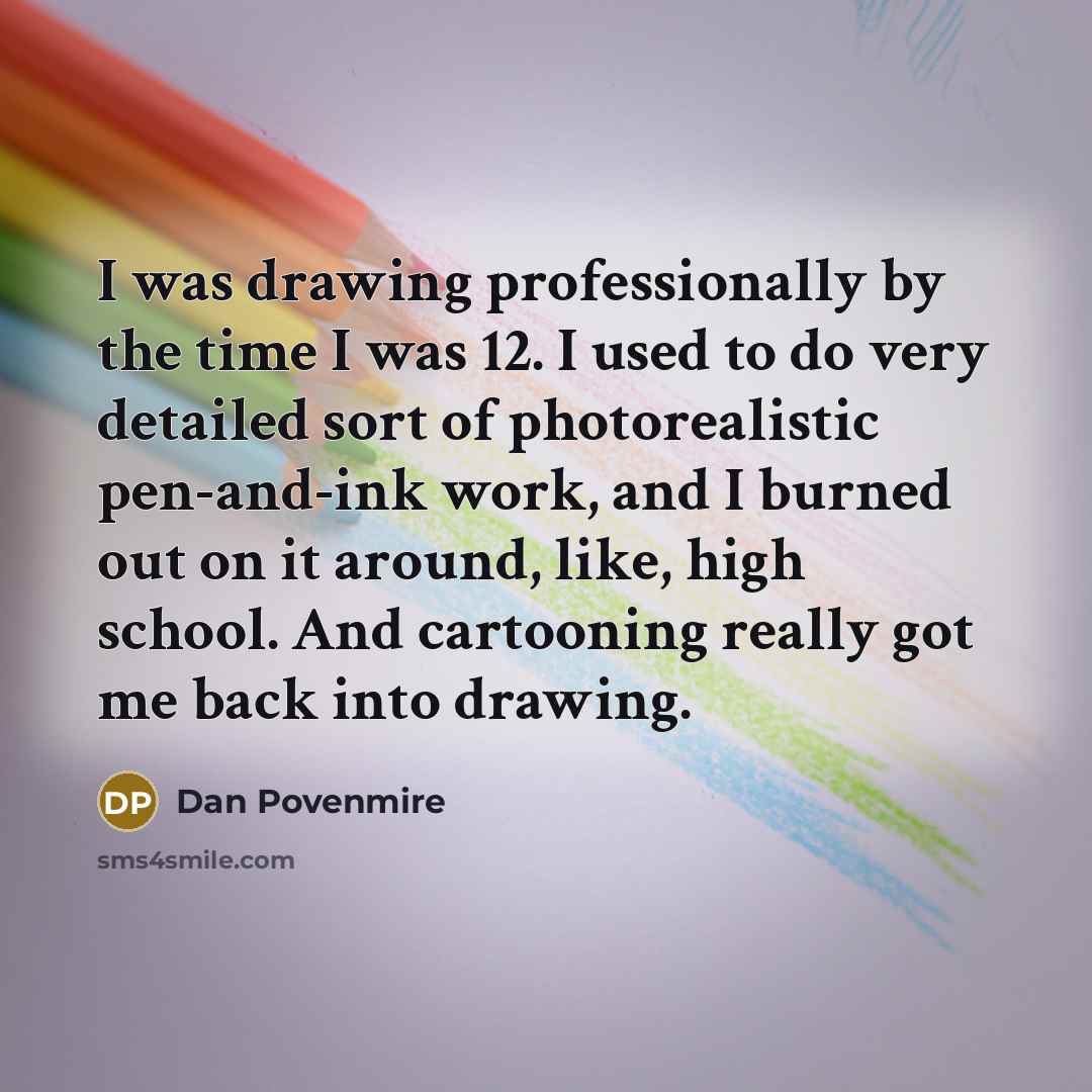 “I was drawing professionally by the time I was 12. I used to do very detailed sort of photorealistic pen-and-ink work, and I burned out on it around, like, high school. And cartooning really got me back into drawing.” quote by Dan Povenmire