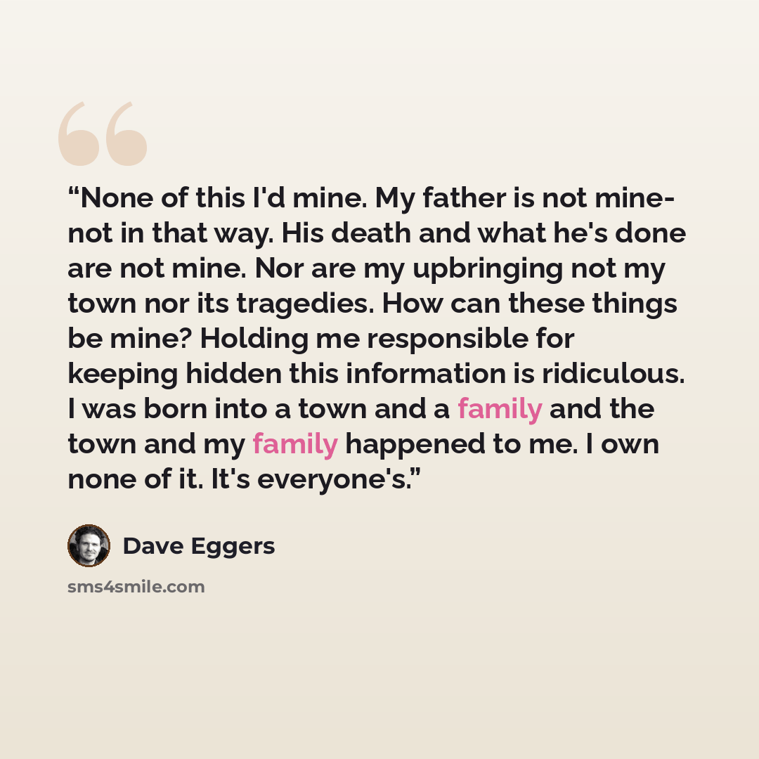 “None of this I'd mine. My father is not mine- not in that way. His death and what he's done are not mine. Nor are my upbringing not my town nor its tragedies. How can these things be mine? Holding me responsible for keeping hidden this information is ridiculous. I was born into a town and a family…” quote by Dave Eggers