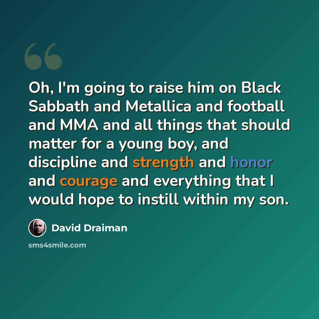 “Oh, I'm going to raise him on Black Sabbath and Metallica and football and MMA and all things that should matter for a young boy, and discipline and strength and honor and courage and everything that I would hope to instill within my son.” quote by David Draiman