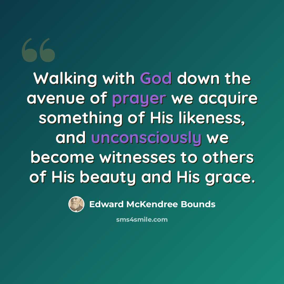 “Walking with God down the avenue of prayer we acquire something of His likeness, and unconsciously we become witnesses to others of His beauty and His grace.” quote by Edward McKendree Bounds