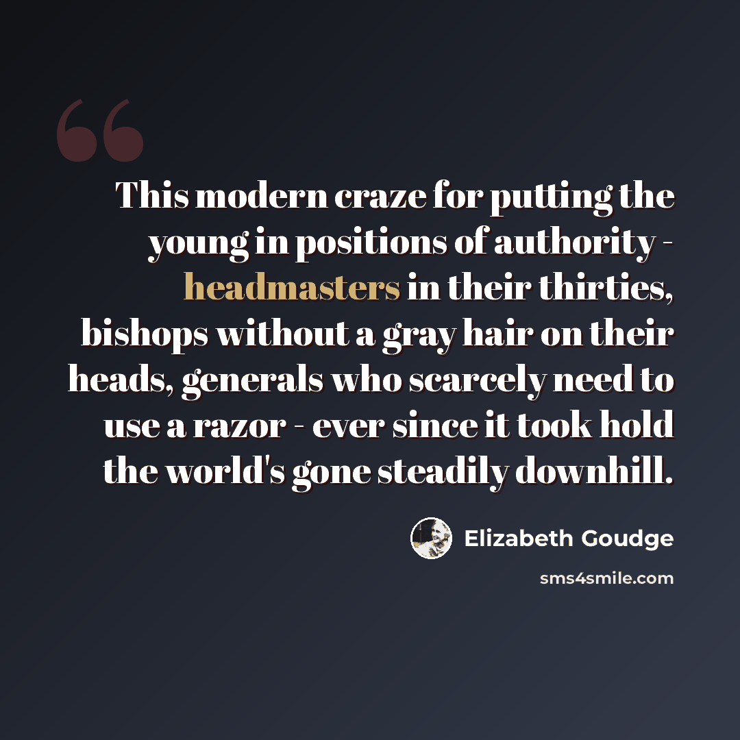 “This modern craze for putting the young in positions of authority - headmasters in their thirties, bishops without a gray hair on their heads, generals who scarcely need to use a razor - ever since it took hold the world's gone steadily downhill.” quote by Elizabeth Goudge