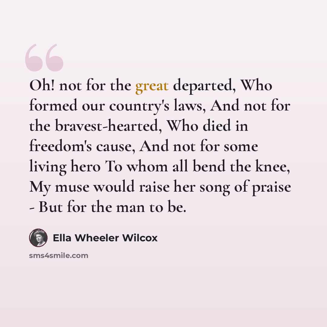 “Oh! not for the great departed, Who formed our country's laws, And not for the bravest-hearted, Who died in freedom's cause, And not for some living hero To whom all bend the knee, My muse would raise her song of praise - But for the man to be.” quote by Ella Wheeler Wilcox
