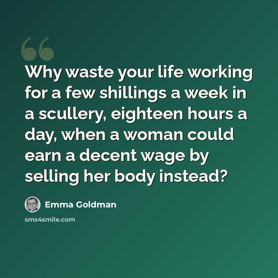 “Why waste your life working for a few shillings a week in a scullery, eighteen hours a day, when a woman could earn a decent wage by selling her body instead?” quote by Emma Goldman