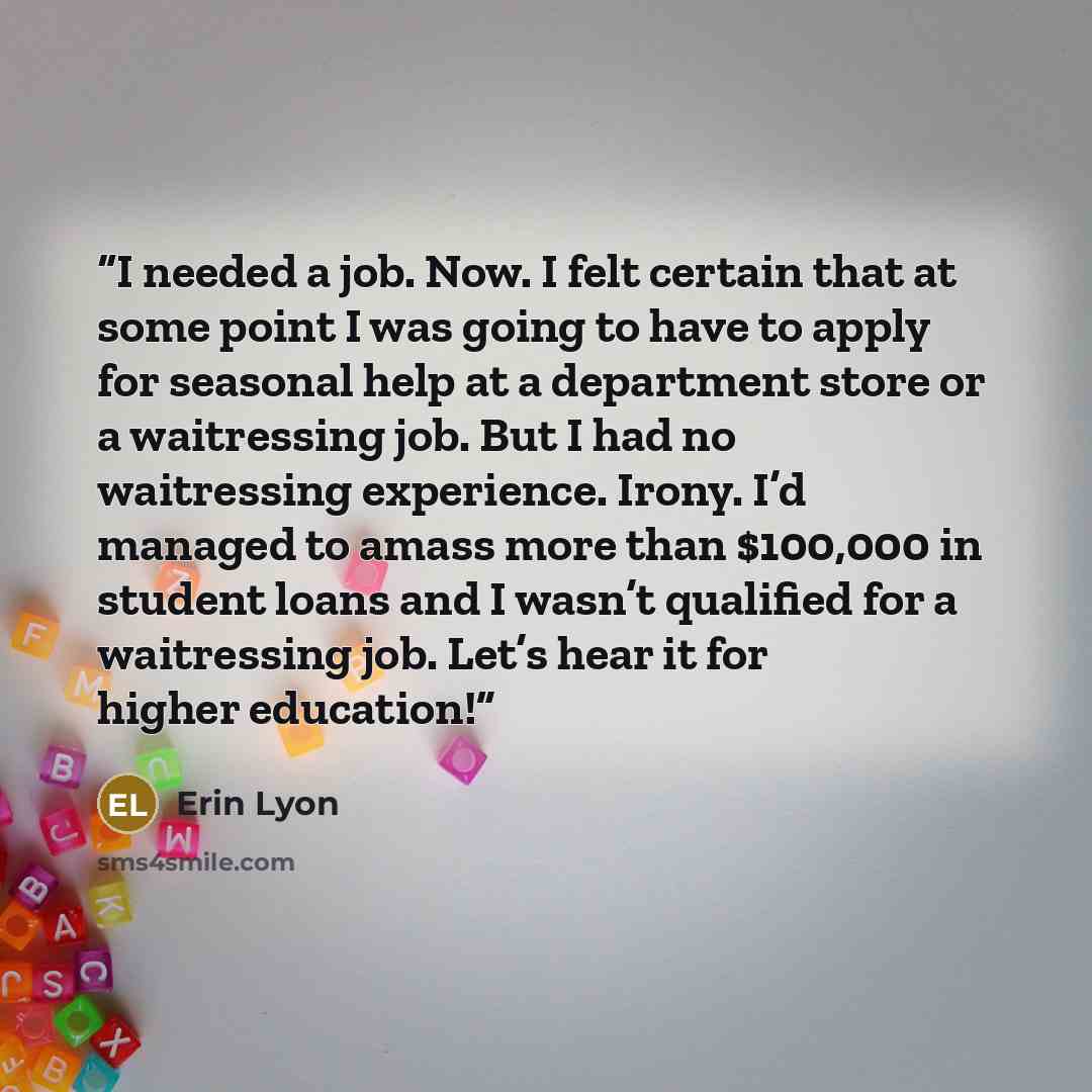 “I needed a job. Now. I felt certain that at some point I was going to have to apply for seasonal help at a department store or a waitressing job. But I had no waitressing experience. Irony. I’d managed to amass more than $100,000 in student loans and I wasn’t qualified for a waitressing job. Let’s…” quote by Erin Lyon