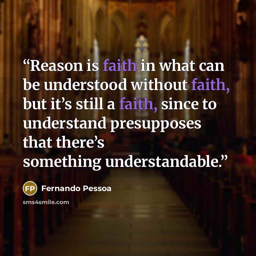 “Reason is faith in what can be understood without faith, but it’s still a faith, since to understand presupposes that there’s something understandable.” quote by Fernando Pessoa