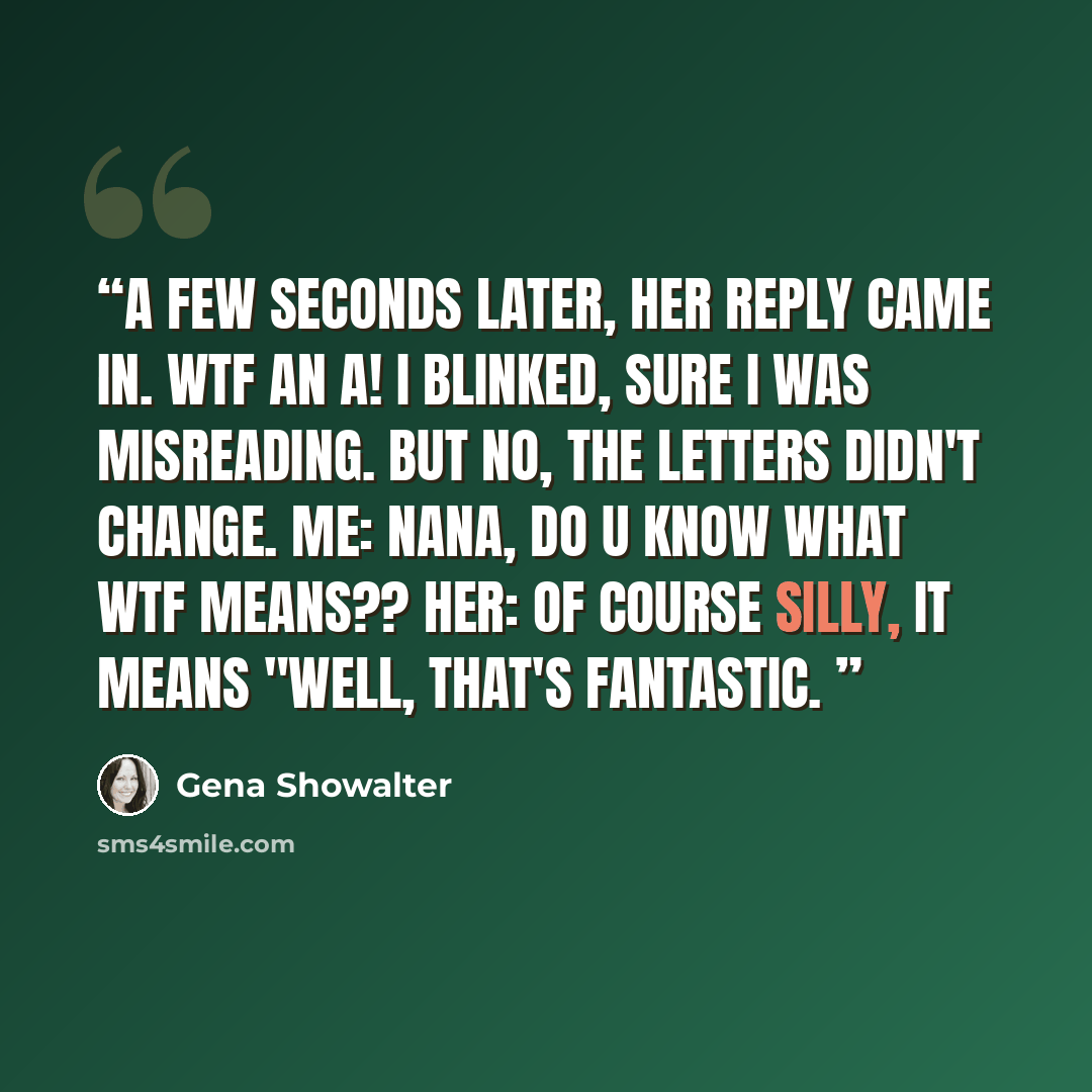 “A few seconds later, her reply came in. WTF an A! I blinked, sure I was misreading. But no, the letters didn't change. Me: Nana, do U know what WTF means?? Her: Of course silly, it means "well, that's fantastic.” quote by Gena SHOWALTER