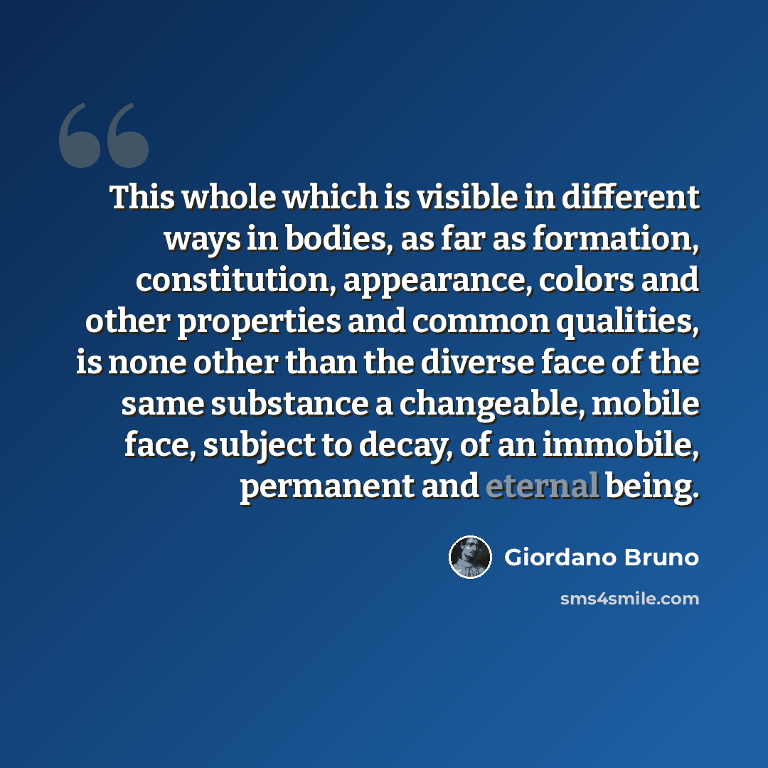 “This whole which is visible in different ways in bodies, as far as formation, constitution, appearance, colors and other properties and common qualities, is none other than the diverse face of the same substance a changeable, mobile face, subject to decay, of an immobile, permanent and eternal…” quote by Giordano Bruno