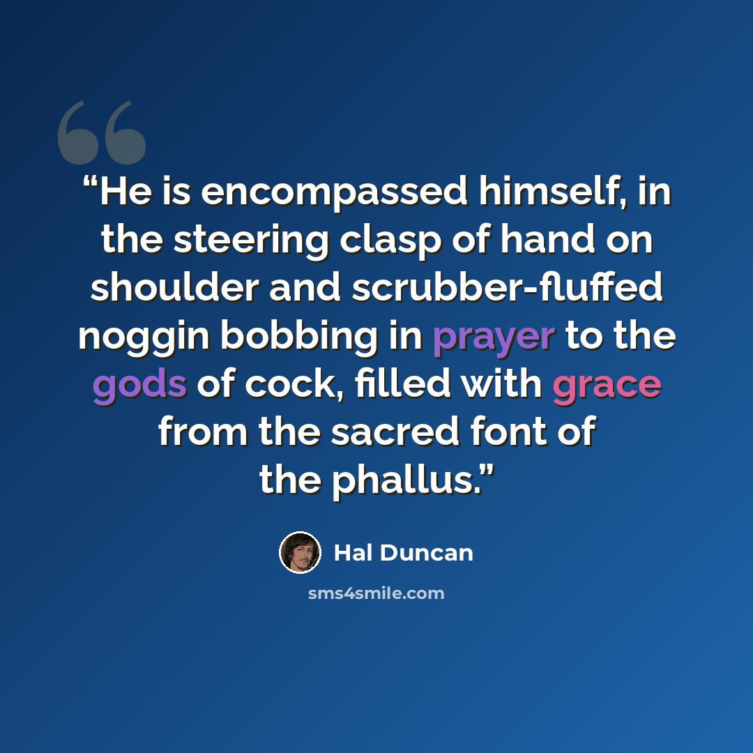 “He is encompassed himself, in the steering clasp of hand on shoulder and scrubber-fluffed noggin bobbing in prayer to the gods of cock, filled with grace from the sacred font of the phallus.” quote by Hal Duncan