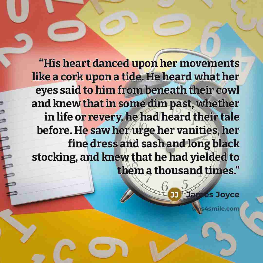 “His heart danced upon her movements like a cork upon a tide. He heard what her eyes said to him from beneath their cowl and knew that in some dim past, whether in life or revery, he had heard their tale before. He saw her urge her vanities, her fine dress and sash and long black stocking, and knew…” quote by James Joyce