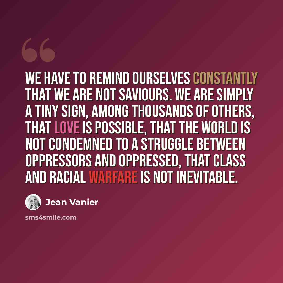“We have to remind ourselves constantly that we are not saviours. We are simply a tiny sign, among thousands of others, that love is possible, that the world is not condemned to a struggle between oppressors and oppressed, that class and racial warfare is not inevitable.” quote by Jean Vanier