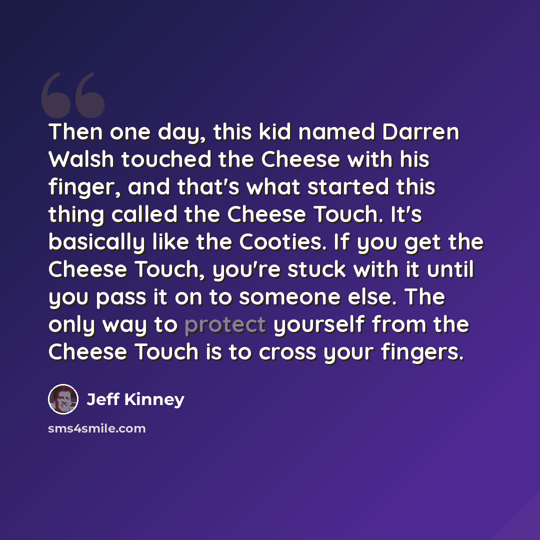 “Then one day, this kid named Darren Walsh touched the Cheese with his finger, and that's what started this thing called the Cheese Touch. It's basically like the Cooties. If you get the Cheese Touch, you're stuck with it until you pass it on to someone else. The only way to protect yourself from…” quote by Jeff Kinney
