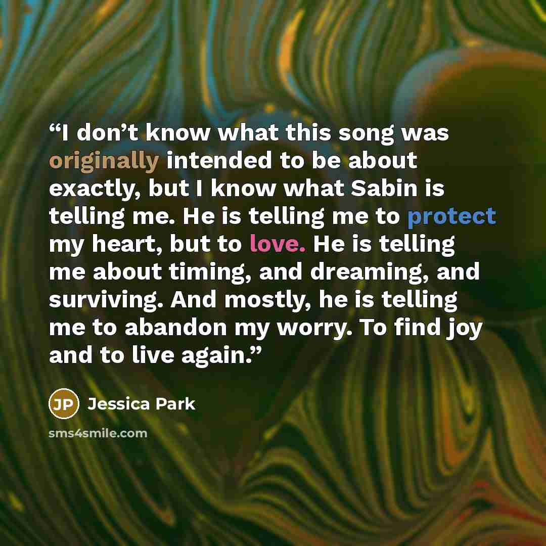 “I don’t know what this song was originally intended to be about exactly, but I know what Sabin is telling me. He is telling me to protect my heart, but to love. He is telling me about timing, and dreaming, and surviving. And mostly, he is telling me to abandon my worry. To find joy and to live…” quote by Jessica Park