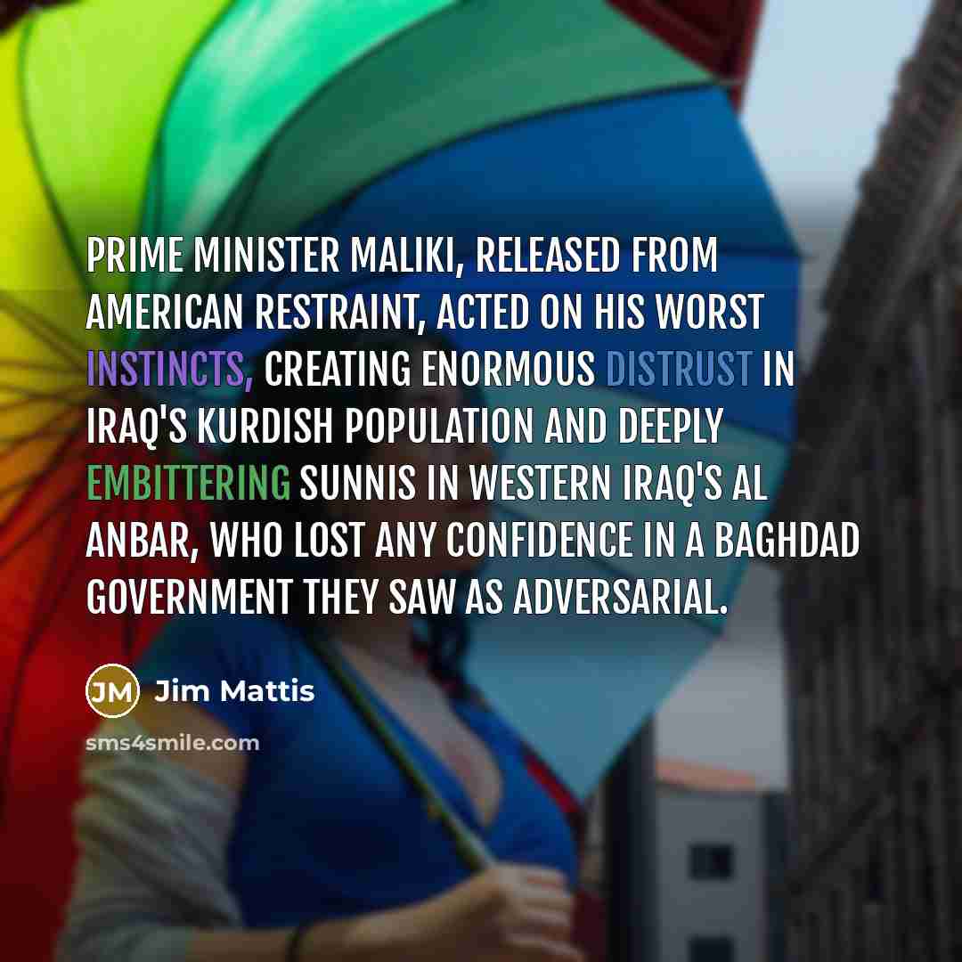 “Prime Minister Maliki, released from American restraint, acted on his worst instincts, creating enormous distrust in Iraq's Kurdish population and deeply embittering Sunnis in western Iraq's Al Anbar, who lost any confidence in a Baghdad government they saw as adversarial.” quote by Jim Mattis