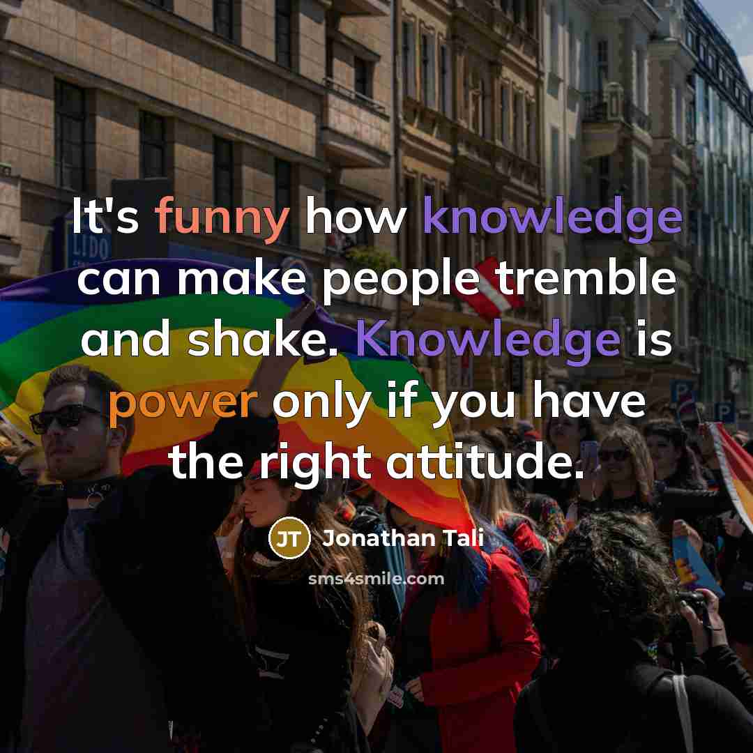 “It's funny how knowledge can make people tremble and shake. Knowledge is power only if you have the right attitude.” quote by Jonathan Tali