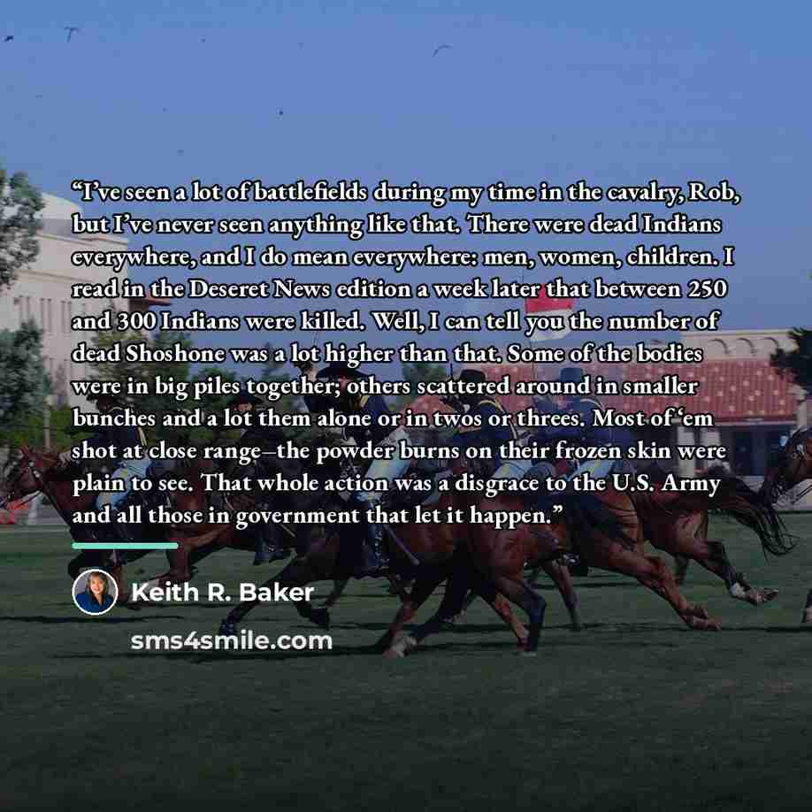 “I’ve seen a lot of battlefields during my time in the cavalry, Rob, but I’ve never seen anything like that. There were dead Indians everywhere, and I do mean everywhere: men, women, children. I read in the Deseret News edition a week later that between 250 and 300 Indians were killed. Well, I can…” quote by Keith R. Baker
