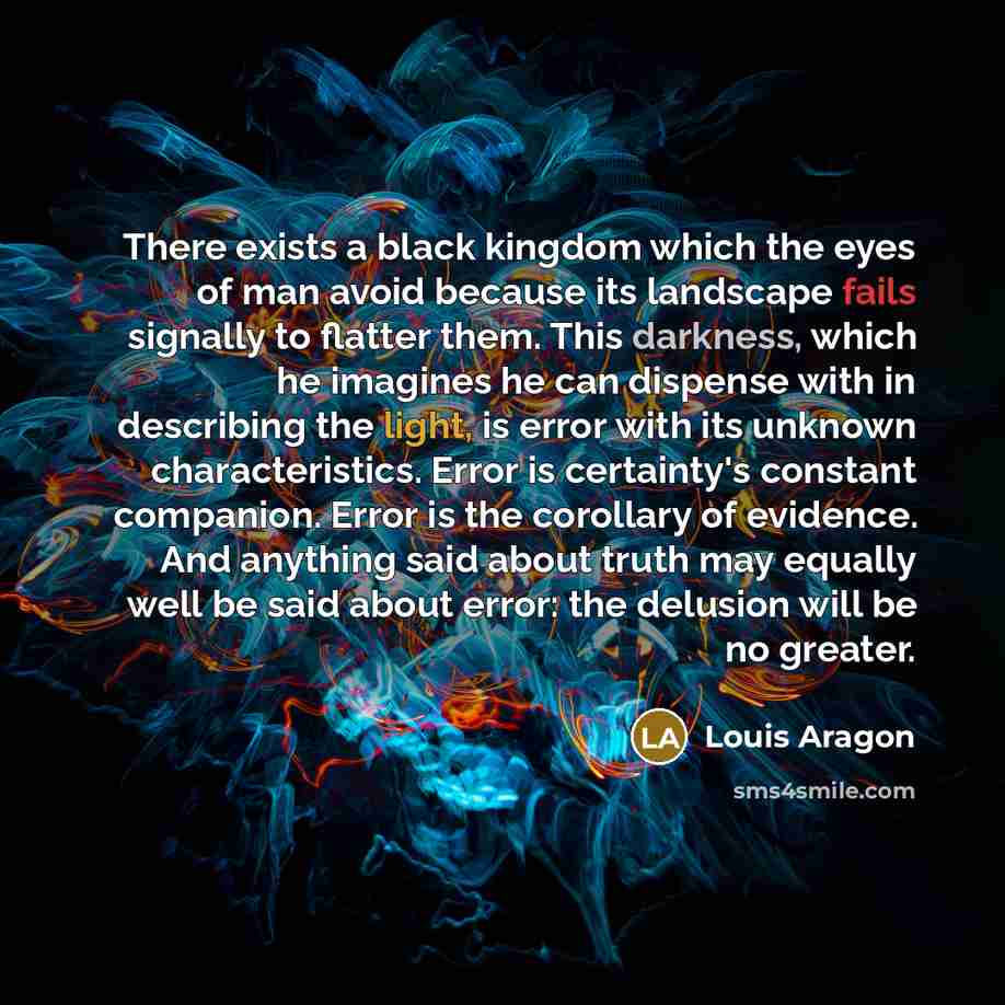 “There exists a black kingdom which the eyes of man avoid because its landscape fails signally to flatter them. This darkness, which he imagines he can dispense with in describing the light, is error with its unknown characteristics. Error is certainty's constant companion. Error is the corollary…” quote by Louis Aragon