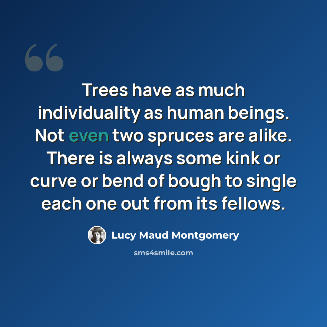 “Trees have as much individuality as human beings. Not even two spruces are alike. There is always some kink or curve or bend of bough to single each one out from its fellows.” quote by Lucy Maud Montgomery