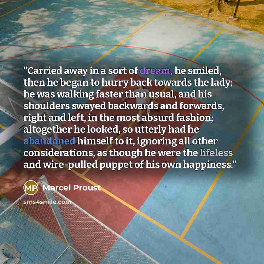 “Carried away in a sort of dream, he smiled, then he began to hurry back towards the lady; he was walking faster than usual, and his shoulders swayed backwards and forwards, right and left, in the most absurd fashion; altogether he looked, so utterly had he abandoned himself to it, ignoring all…” quote by Marcel Proust