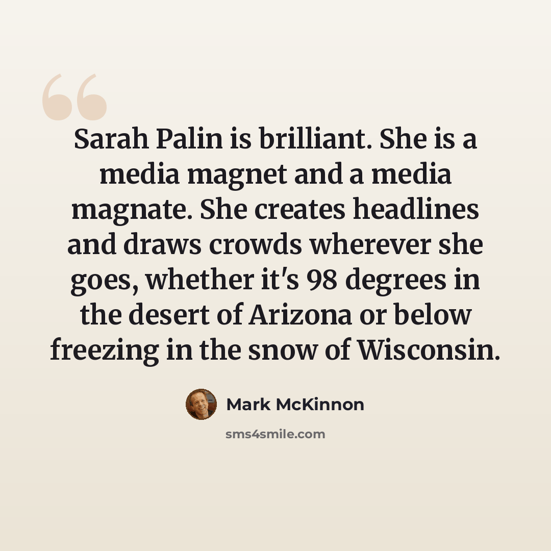 “Sarah Palin is brilliant. She is a media magnet and a media magnate. She creates headlines and draws crowds wherever she goes, whether it's 98 degrees in the desert of Arizona or below freezing in the snow of Wisconsin.” quote by Mark McKinnon