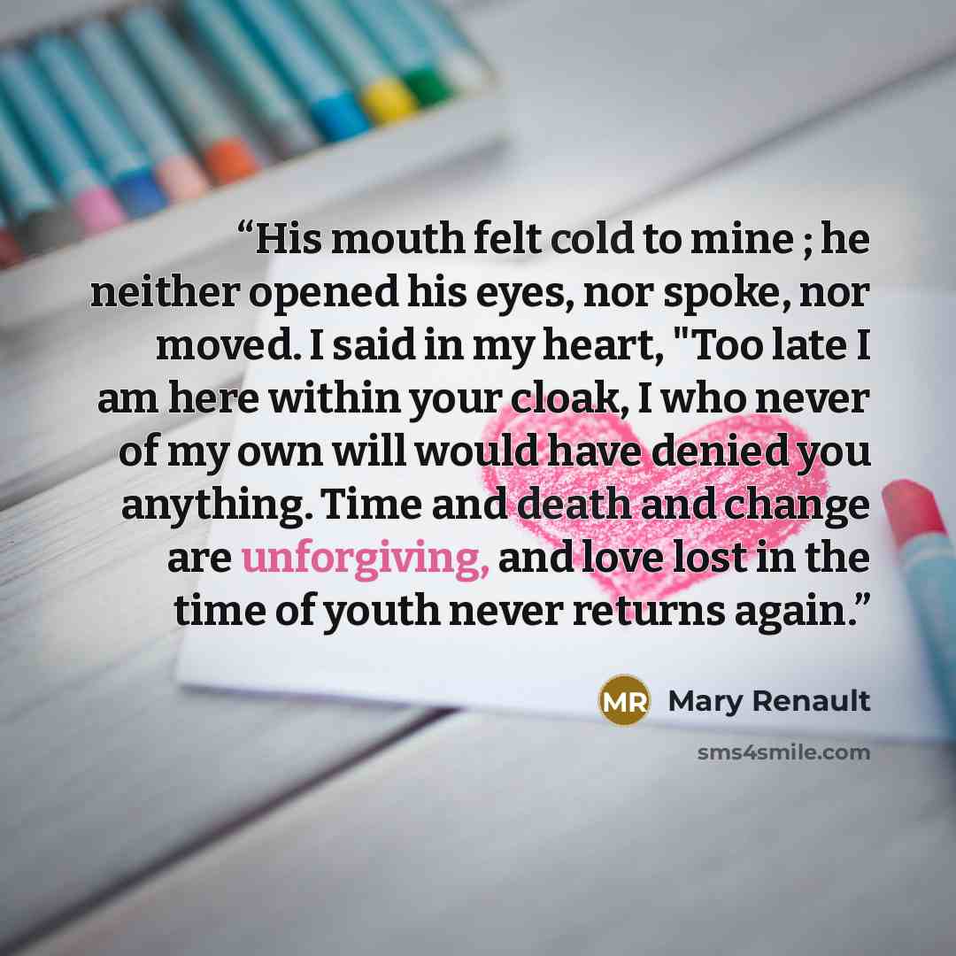 “His mouth felt cold to mine ; he neither opened his eyes, nor spoke, nor moved. I said in my heart, "Too late I am here within your cloak, I who never of my own will would have denied you anything. Time and death and change are unforgiving, and love lost in the time of youth never returns again.” quote by Mary Renault