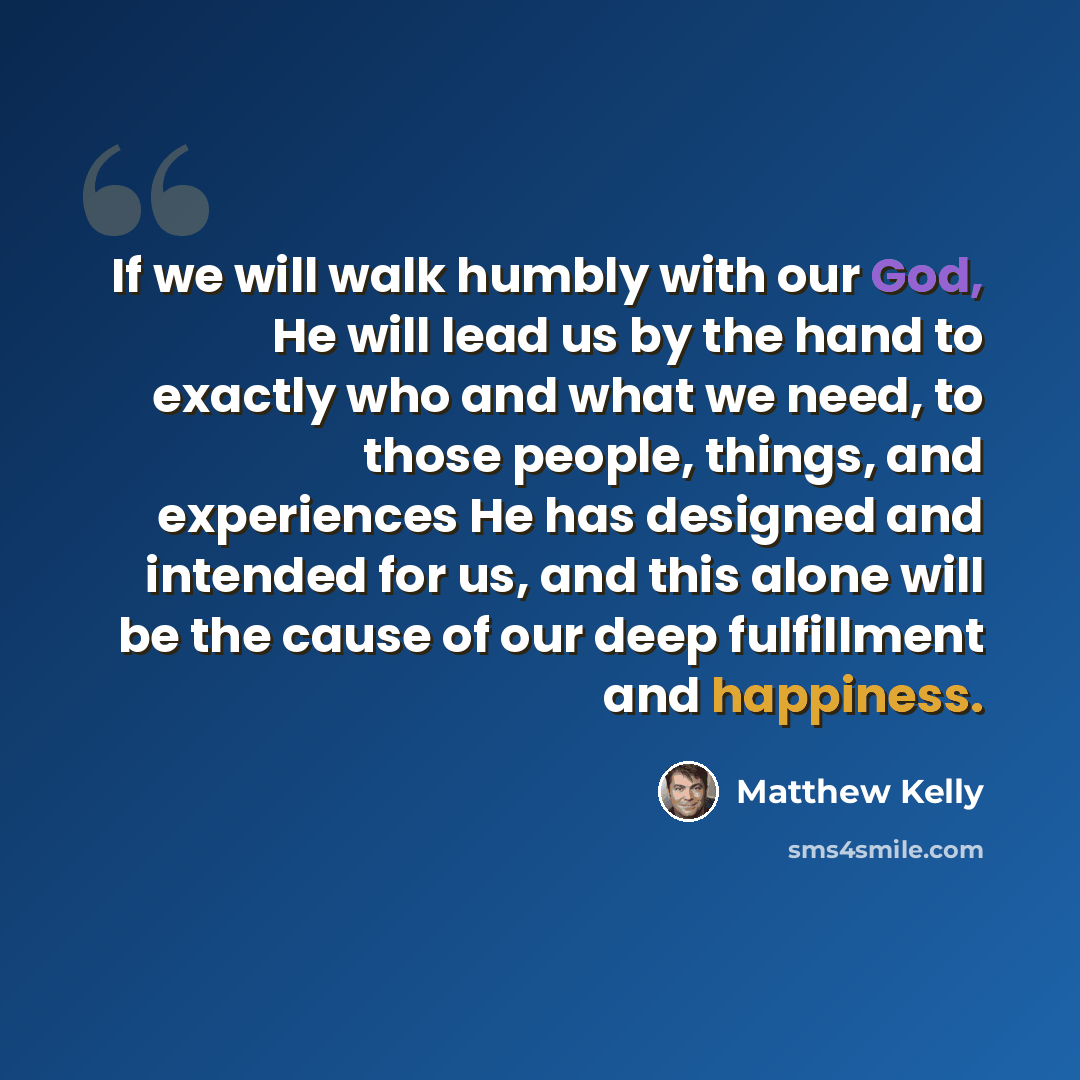 “If we will walk humbly with our God, He will lead us by the hand to exactly who and what we need, to those people, things, and experiences He has designed and intended for us, and this alone will be the cause of our deep fulfillment and happiness.” quote by Matthew Kelly