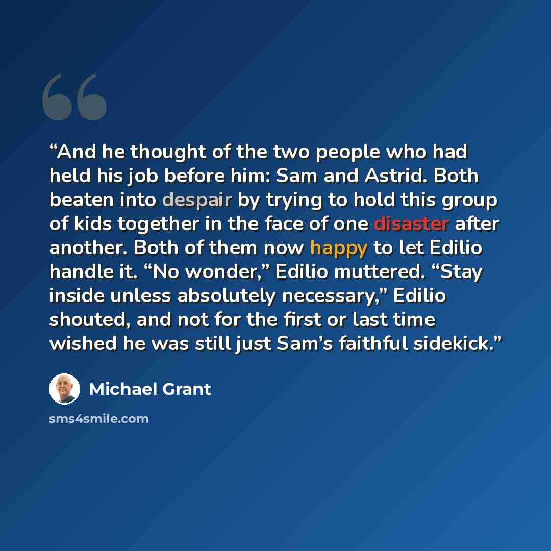 “And he thought of the two people who had held his job before him: Sam and Astrid. Both beaten into despair by trying to hold this group of kids together in the face of one disaster after another. Both of them now happy to let Edilio handle it. “No wonder,” Edilio muttered. “Stay inside unless…” quote by Michael Grant