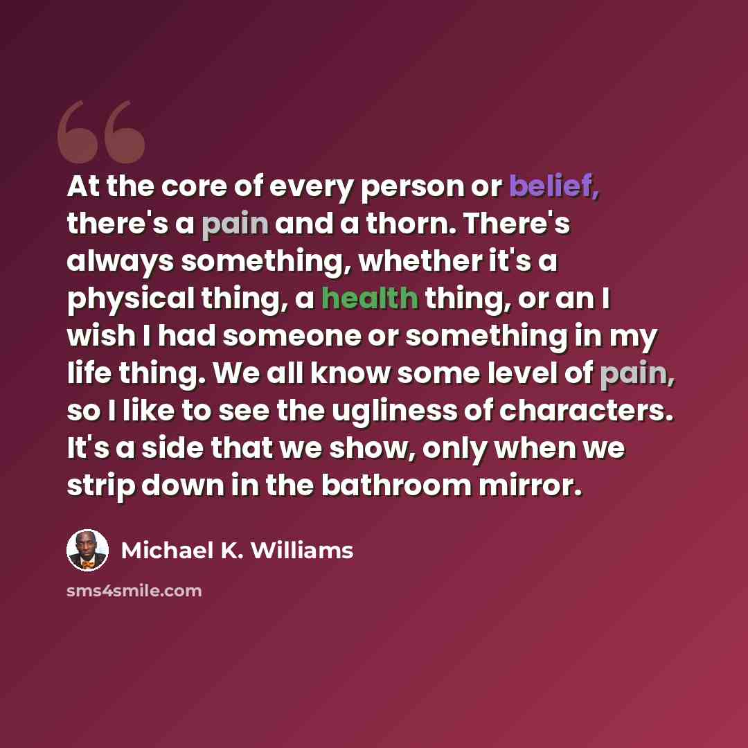 “At the core of every person or belief, there's a pain and a thorn. There's always something, whether it's a physical thing, a health thing, or an I wish I had someone or something in my life thing. We all know some level of pain, so I like to see the ugliness of characters. It's a side that we…” quote by Michael K. Williams