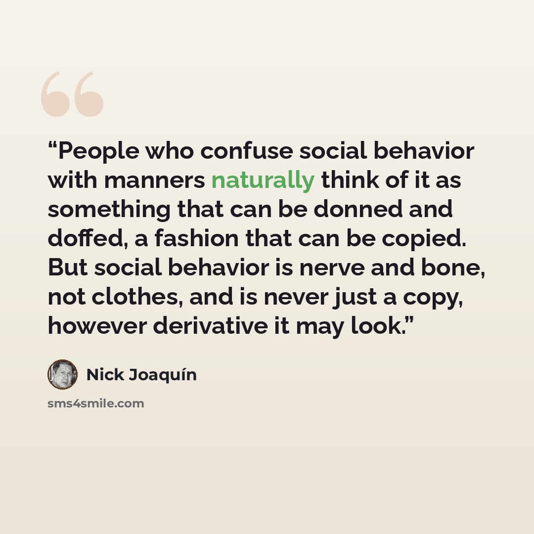 “People who confuse social behavior with manners naturally think of it as something that can be donned and doffed, a fashion that can be copied. But social behavior is nerve and bone, not clothes, and is never just a copy, however derivative it may look.” quote by Nick Joaquín