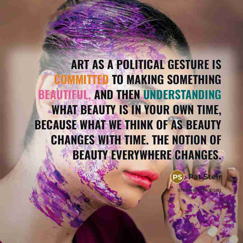 “Art as a political gesture is committed to making something beautiful, and then understanding what beauty is in your own time, because what we think of as beauty changes with time. The notion of beauty everywhere changes.” quote by Pat Steir